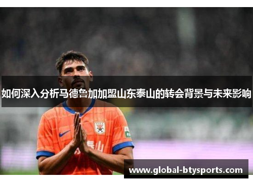 如何深入分析马德鲁加加盟山东泰山的转会背景与未来影响
