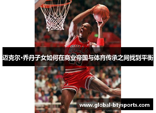 迈克尔·乔丹子女如何在商业帝国与体育传承之间找到平衡
