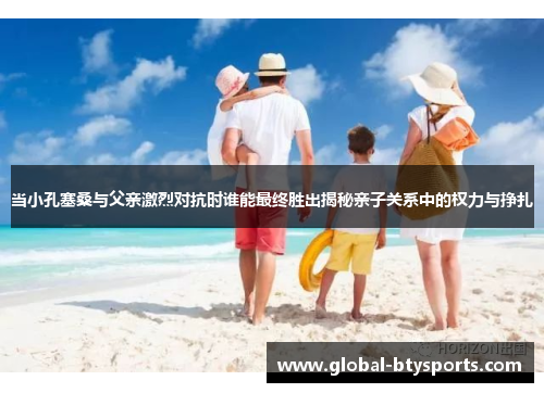 当小孔塞桑与父亲激烈对抗时谁能最终胜出揭秘亲子关系中的权力与挣扎
