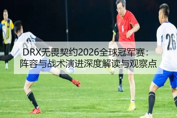 DRX无畏契约2026全球冠军赛：阵容与战术演进深度解读与观察点