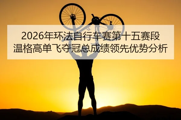2026年环法自行车赛第十五赛段温格高单飞夺冠总成绩领先优势分析